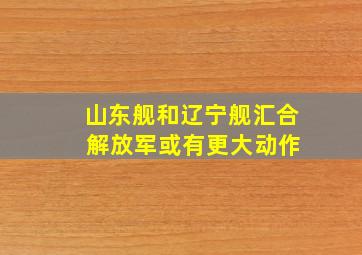 山东舰和辽宁舰汇合 解放军或有更大动作